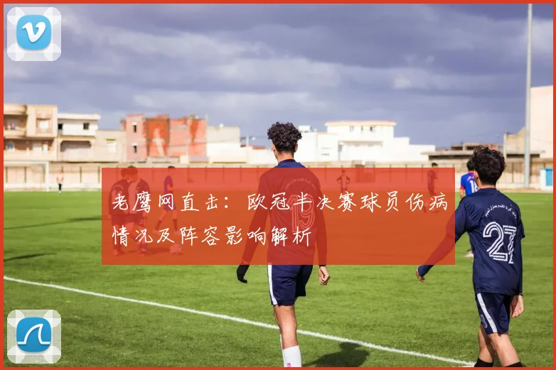 老鹰网直击：欧冠半决赛球员伤病情况及阵容影响解析