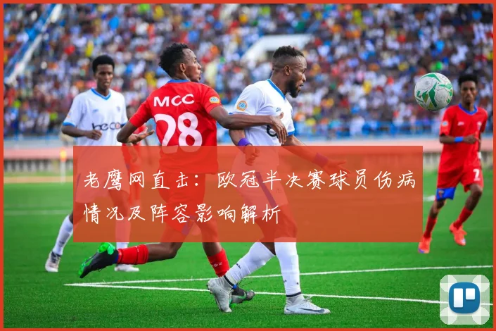 老鹰网直击：欧冠半决赛球员伤病情况及阵容影响解析